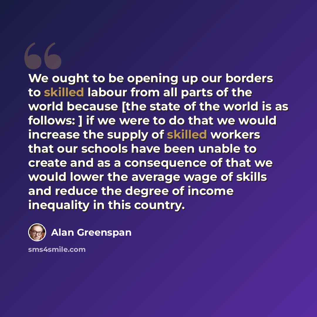 “We ought to be opening up our borders to skilled labour from all parts of the world because [the state of the world is as follows: ] if we were to do that we would increase the supply of skilled workers that our schools have been unable to create and as a consequence of that we would lower the…” quote by Alan Greenspan