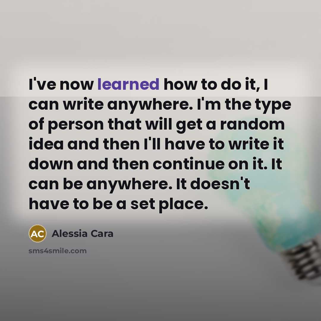 “I've now learned how to do it, I can write anywhere. I'm the type of person that will get a random idea and then I'll have to write it down and then continue on it. It can be anywhere. It doesn't have to be a set place.” quote by Alessia Cara