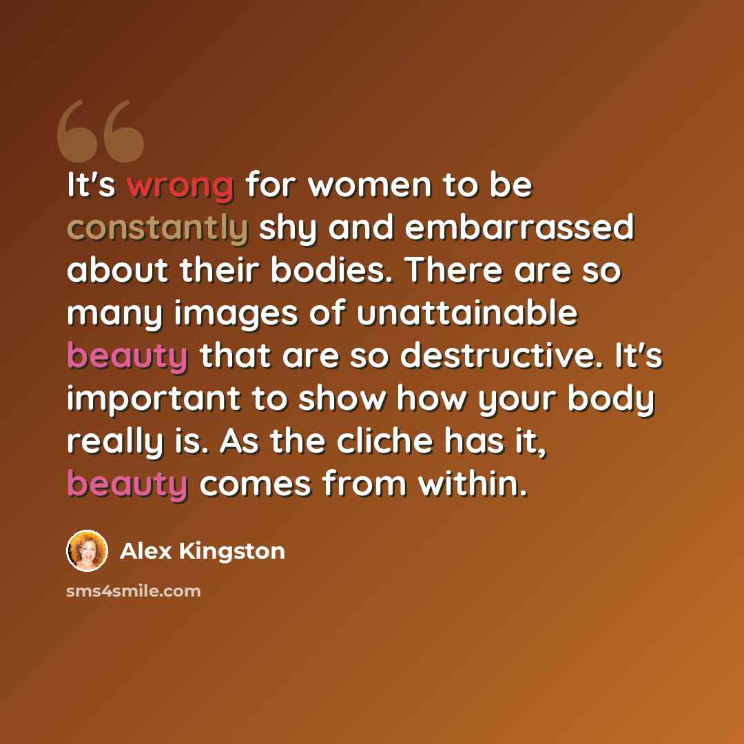 “It's wrong for women to be constantly shy and embarrassed about their bodies. There are so many images of unattainable beauty that are so destructive. It's important to show how your body really is. As the cliche has it, beauty comes from within.” quote by Alex Kingston