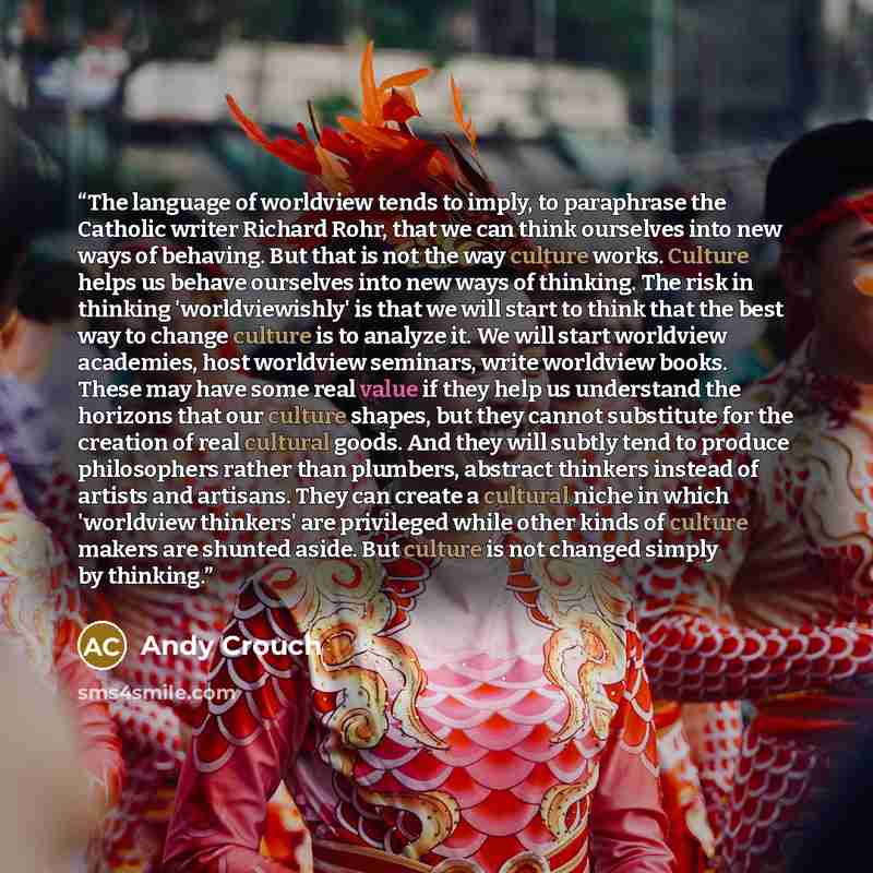 “The language of worldview tends to imply, to paraphrase the Catholic writer Richard Rohr, that we can think ourselves into new ways of behaving. But that is not the way culture works. Culture helps us behave ourselves into new ways of thinking. The risk in thinking 'worldviewishly' is that we will…” quote by Andy Crouch