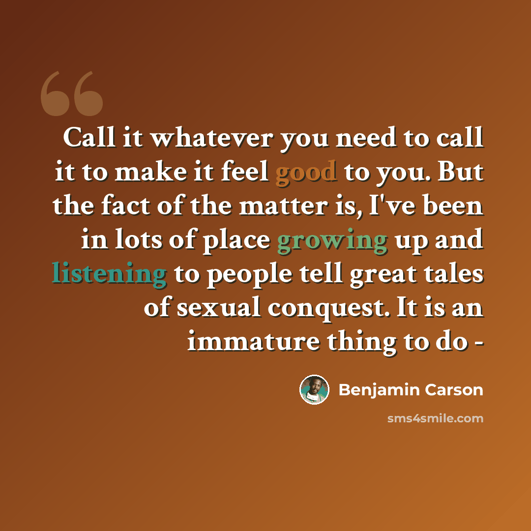 “Call it whatever you need to call it to make it feel good to you. But the fact of the matter is, I've been in lots of place growing up and listening to people tell great tales of sexual conquest. It is an immature thing to do -” quote by Benjamin Carson