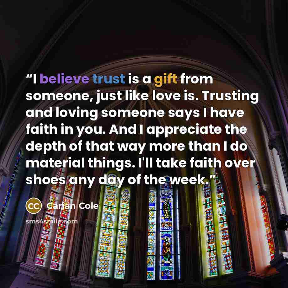 “I believe trust is a gift from someone, just like love is. Trusting and loving someone says I have faith in you. And I appreciate the depth of that way more than I do material things. I'll take faith over shoes any day of the week.” quote by Carian Cole