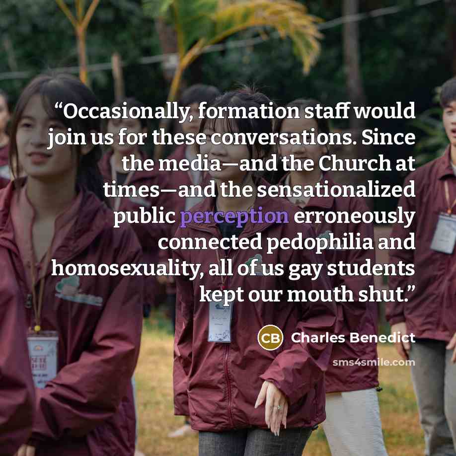 “Occasionally, formation staff would join us for these conversations. Since the media—and the Church at times—and the sensationalized public perception erroneously connected pedophilia and homosexuality, all of us gay students kept our mouth shut.” quote by Charles Benedict