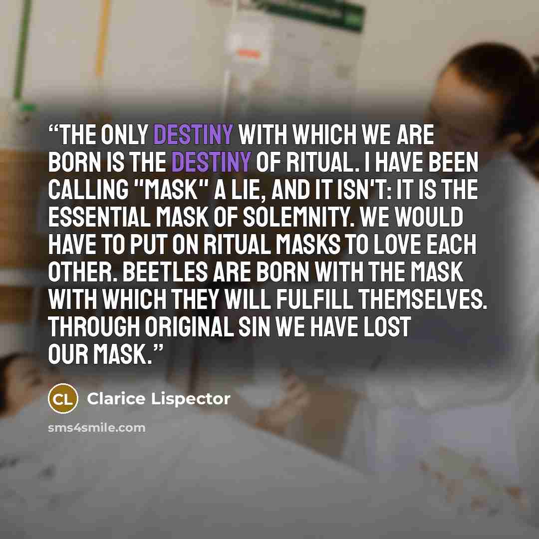 “The only destiny with which we are born is the destiny of ritual. I have been calling "mask" a lie, and it isn't: it is the essential mask of solemnity. We would have to put on ritual masks to love each other. Beetles are born with the mask with which they will fulfill themselves. Through original…” quote by Clarice Lispector
