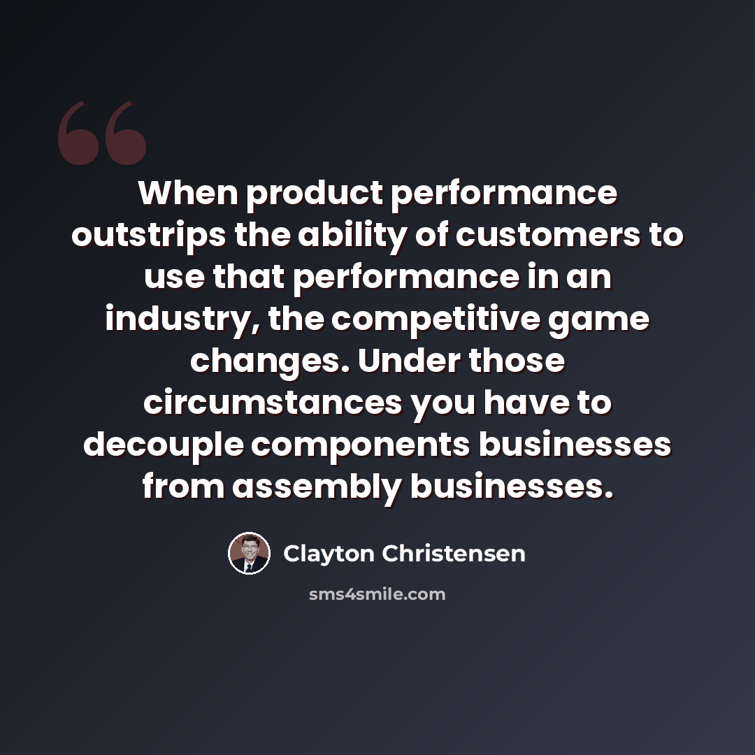 “When product performance outstrips the ability of customers to use that performance in an industry, the competitive game changes. Under those circumstances you have to decouple components businesses from assembly businesses.” quote by Clayton Christensen