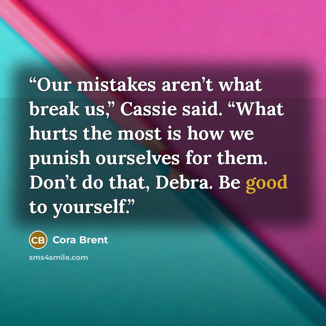 “Our mistakes aren’t what break us,” Cassie said. “What hurts the most is how we punish ourselves for them. Don’t do that, Debra. Be good to yourself.” quote by Cora Brent