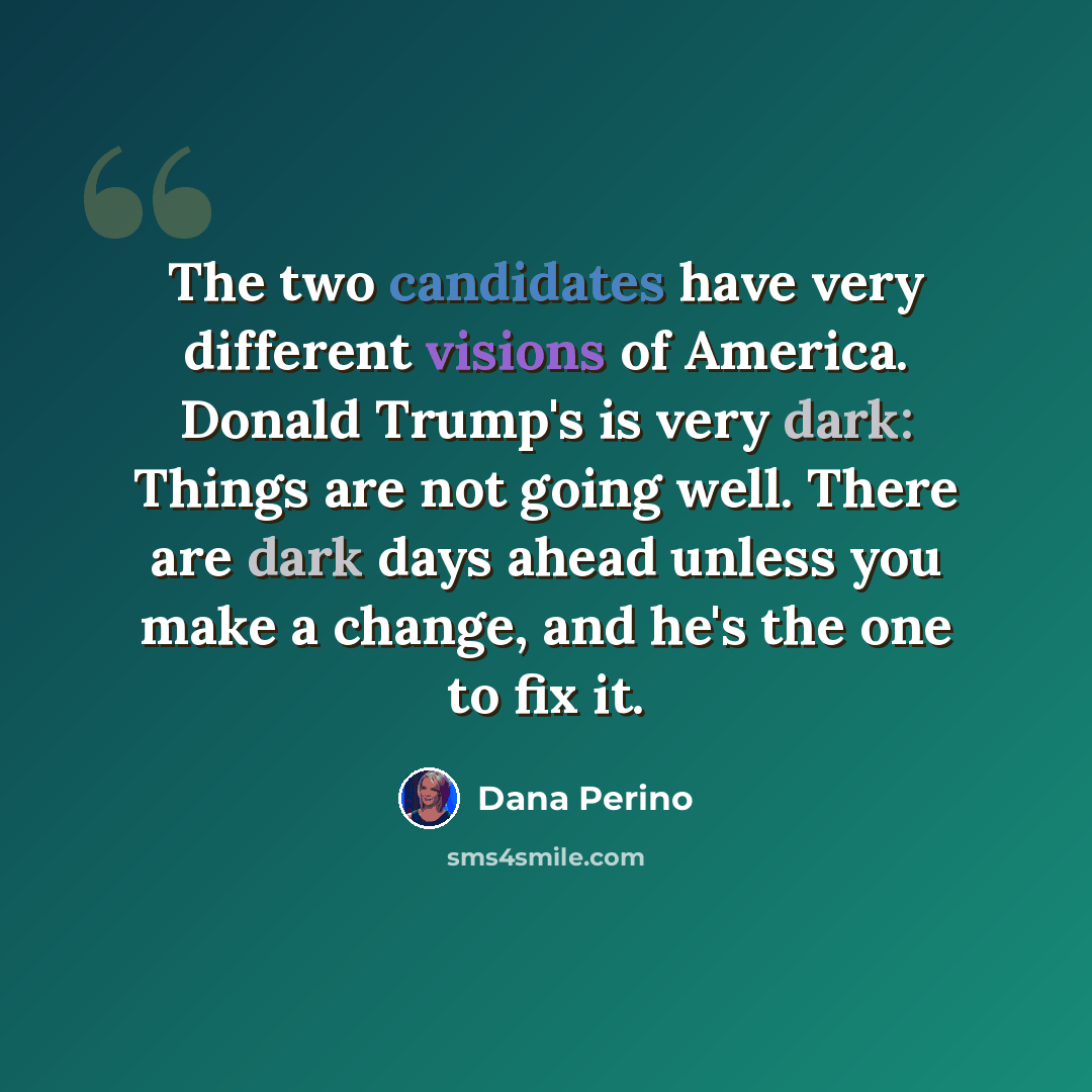 “The two candidates have very different visions of America. Donald Trump's is very dark: Things are not going well. There are dark days ahead unless you make a change, and he's the one to fix it.” quote by Dana Perino