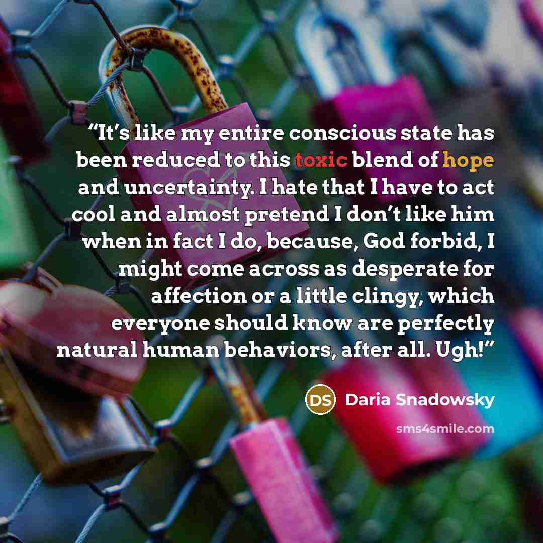 “It’s like my entire conscious state has been reduced to this toxic blend of hope and uncertainty. I hate that I have to act cool and almost pretend I don’t like him when in fact I do, because, God forbid, I might come across as desperate for affection or a little clingy, which everyone should know…” quote by Daria Snadowsky
