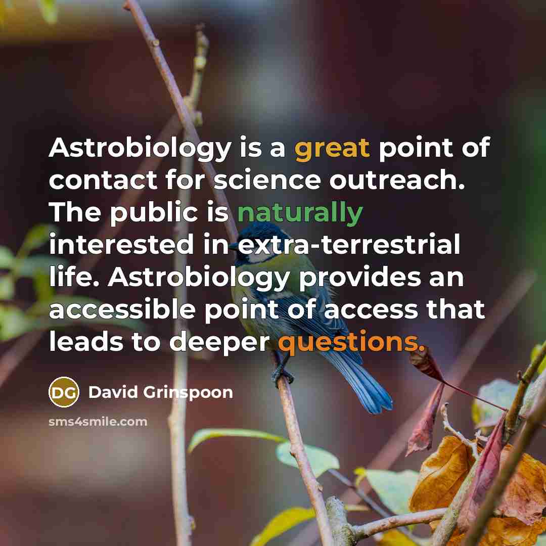“Astrobiology is a great point of contact for science outreach. The public is naturally interested in extra-terrestrial life. Astrobiology provides an accessible point of access that leads to deeper questions.” quote by David Grinspoon