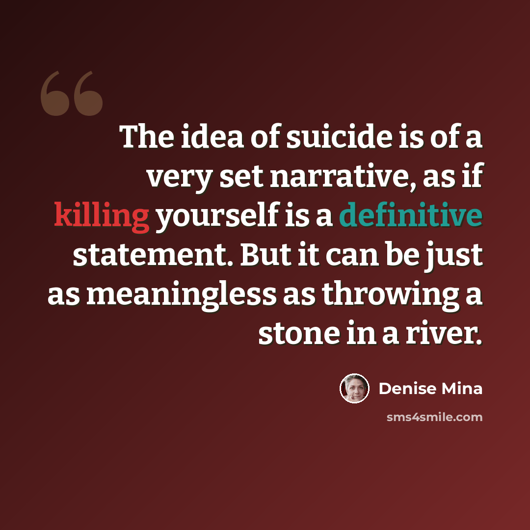 “The idea of suicide is of a very set narrative, as if killing yourself is a definitive statement. But it can be just as meaningless as throwing a stone in a river.” quote by Denise Mina