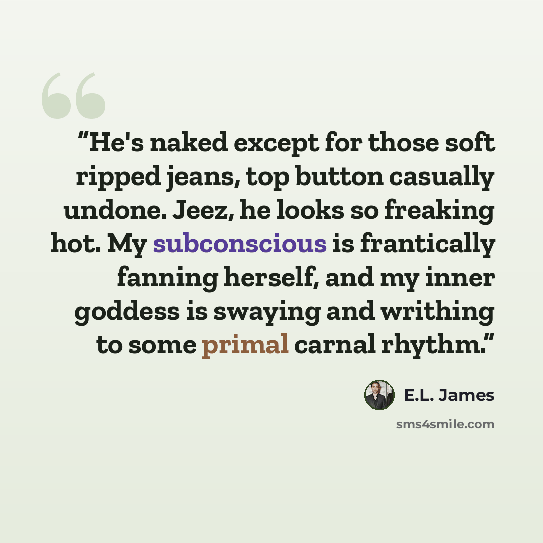 “He's naked except for those soft ripped jeans, top button casually undone. Jeez, he looks so freaking hot. My subconscious is frantically fanning herself, and my inner goddess is swaying and writhing to some primal carnal rhythm.” quote by E.L. James