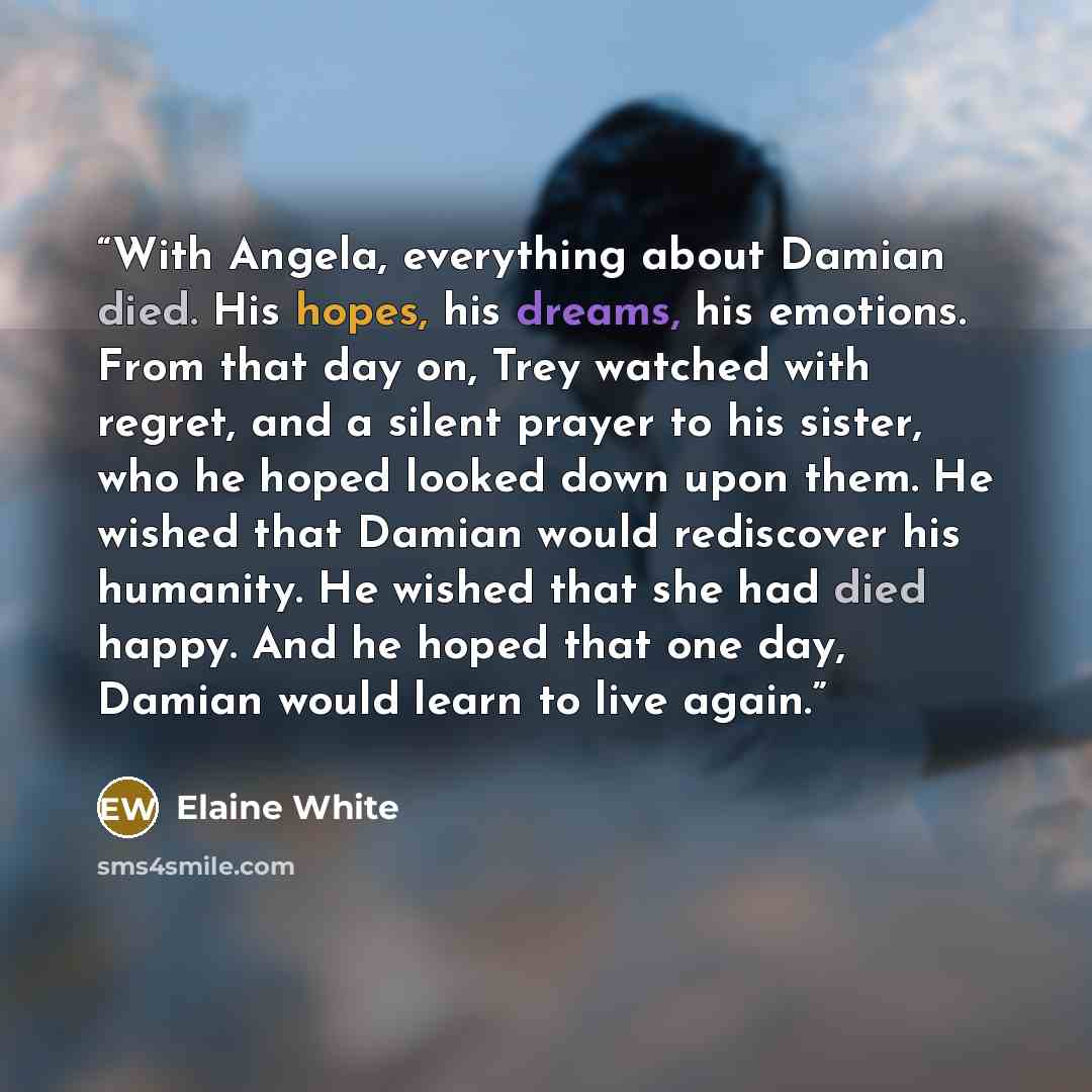 “With Angela, everything about Damian died. His hopes, his dreams, his emotions. From that day on, Trey watched with regret, and a silent prayer to his sister, who he hoped looked down upon them. He wished that Damian would rediscover his humanity. He wished that she had died happy. And he hoped…” quote by Elaine White