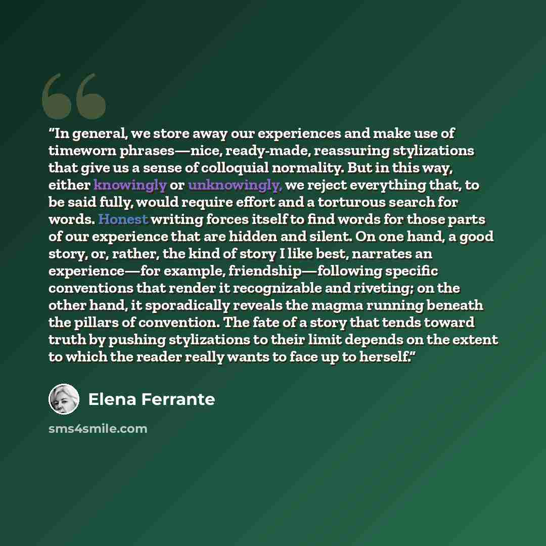 “In general, we store away our experiences and make use of timeworn phrases—nice, ready-made, reassuring stylizations that give us a sense of colloquial normality. But in this way, either knowingly or unknowingly, we reject everything that, to be said fully, would require effort and a torturous…” quote by Elena Ferrante