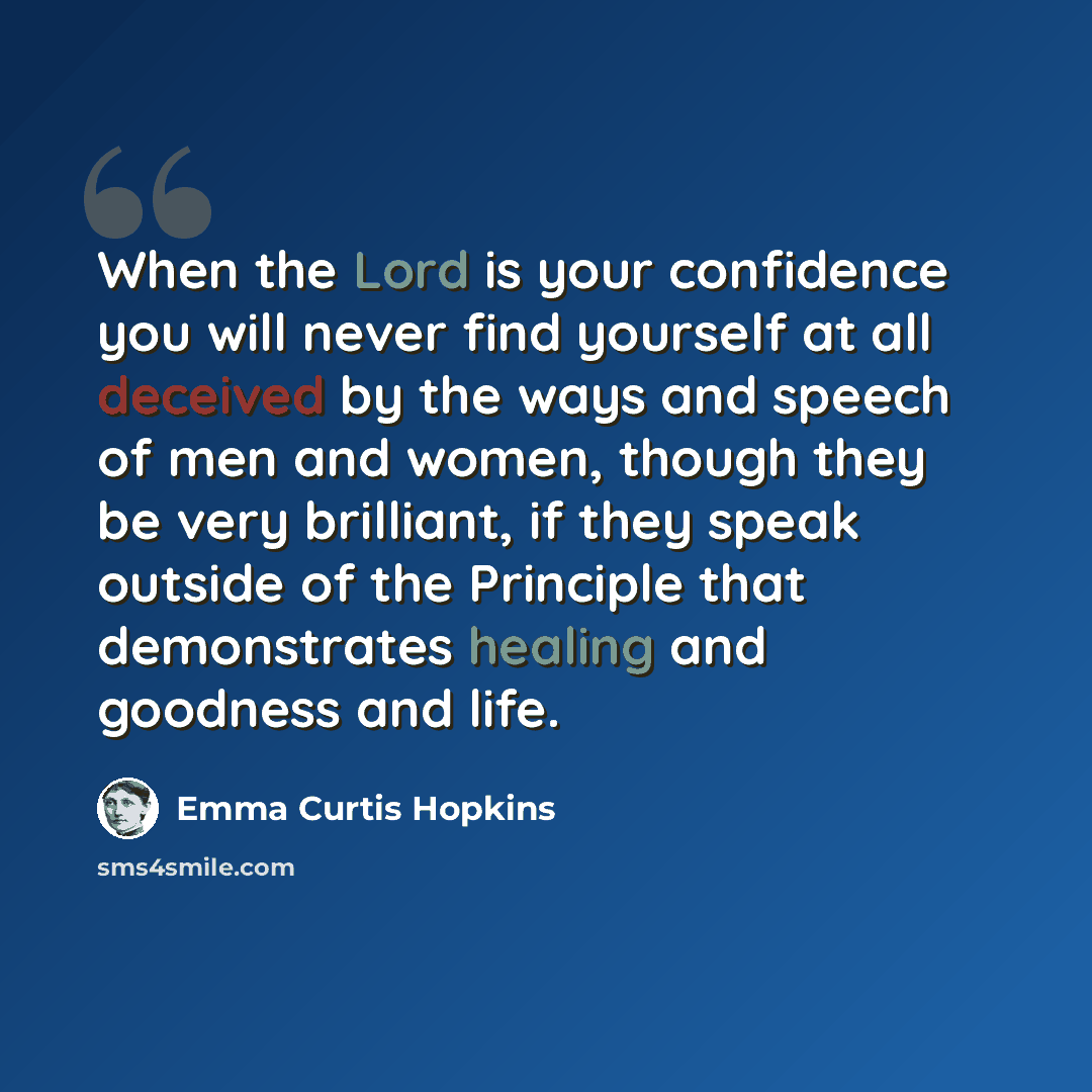 “When the Lord is your confidence you will never find yourself at all deceived by the ways and speech of men and women, though they be very brilliant, if they speak outside of the Principle that demonstrates healing and goodness and life.” quote by Emma Curtis Hopkins