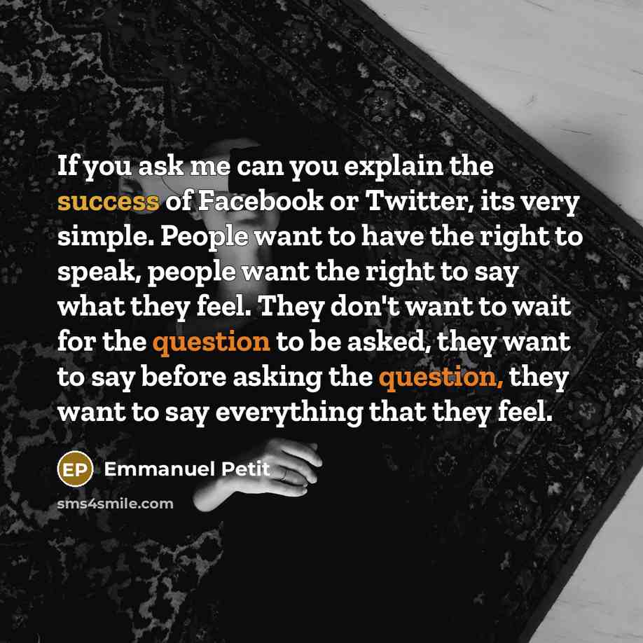 “If you ask me can you explain the success of Facebook or Twitter, its very simple. People want to have the right to speak, people want the right to say what they feel. They don't want to wait for the question to be asked, they want to say before asking the question, they want to say everything…” quote by Emmanuel Petit