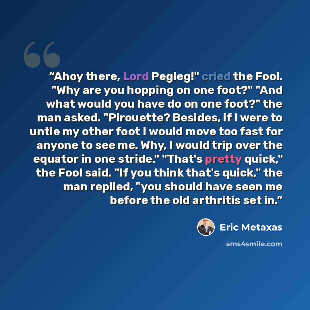 “Ahoy there, Lord Pegleg!" cried the Fool. "Why are you hopping on one foot?" "And what would you have do on one foot?" the man asked. "Pirouette? Besides, if I were to untie my other foot I would move too fast for anyone to see me. Why, I would trip over the equator in one stride." "That's pretty…” quote by Eric Metaxas