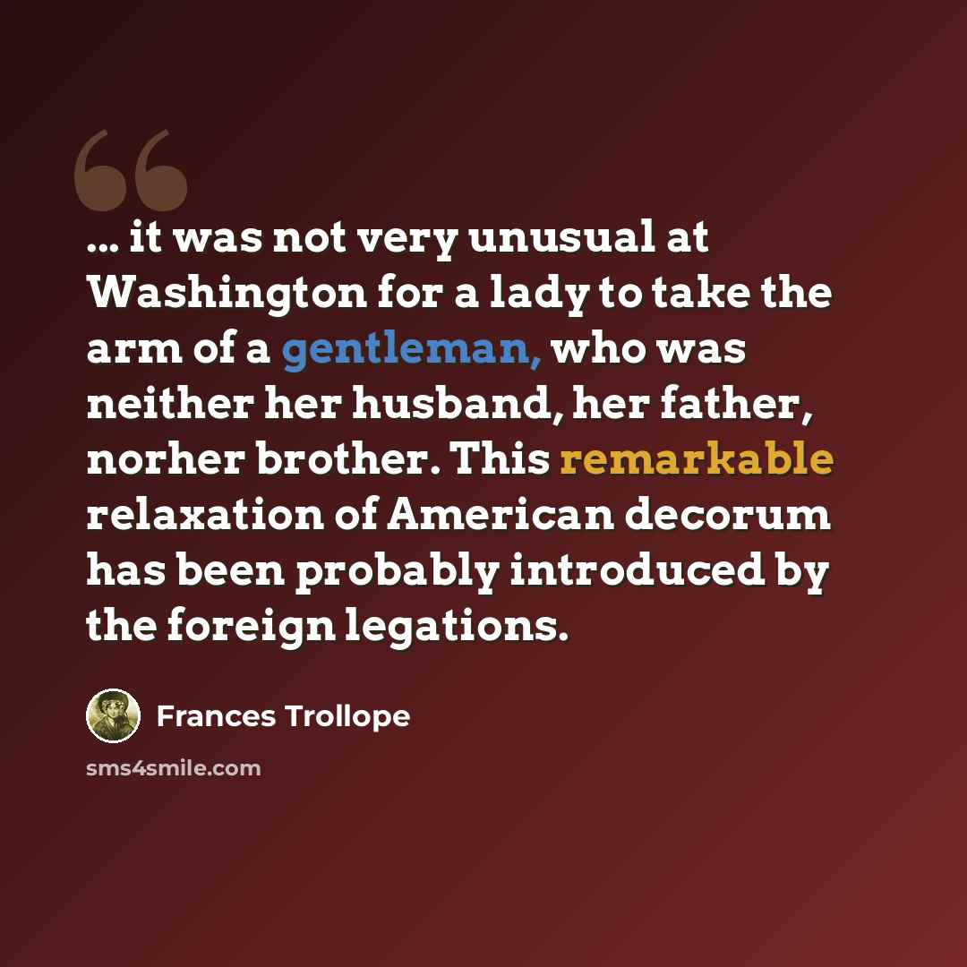 “... it was not very unusual at Washington for a lady to take the arm of a gentleman, who was neither her husband, her father, norher brother. This remarkable relaxation of American decorum has been probably introduced by the foreign legations.” quote by Frances Trollope