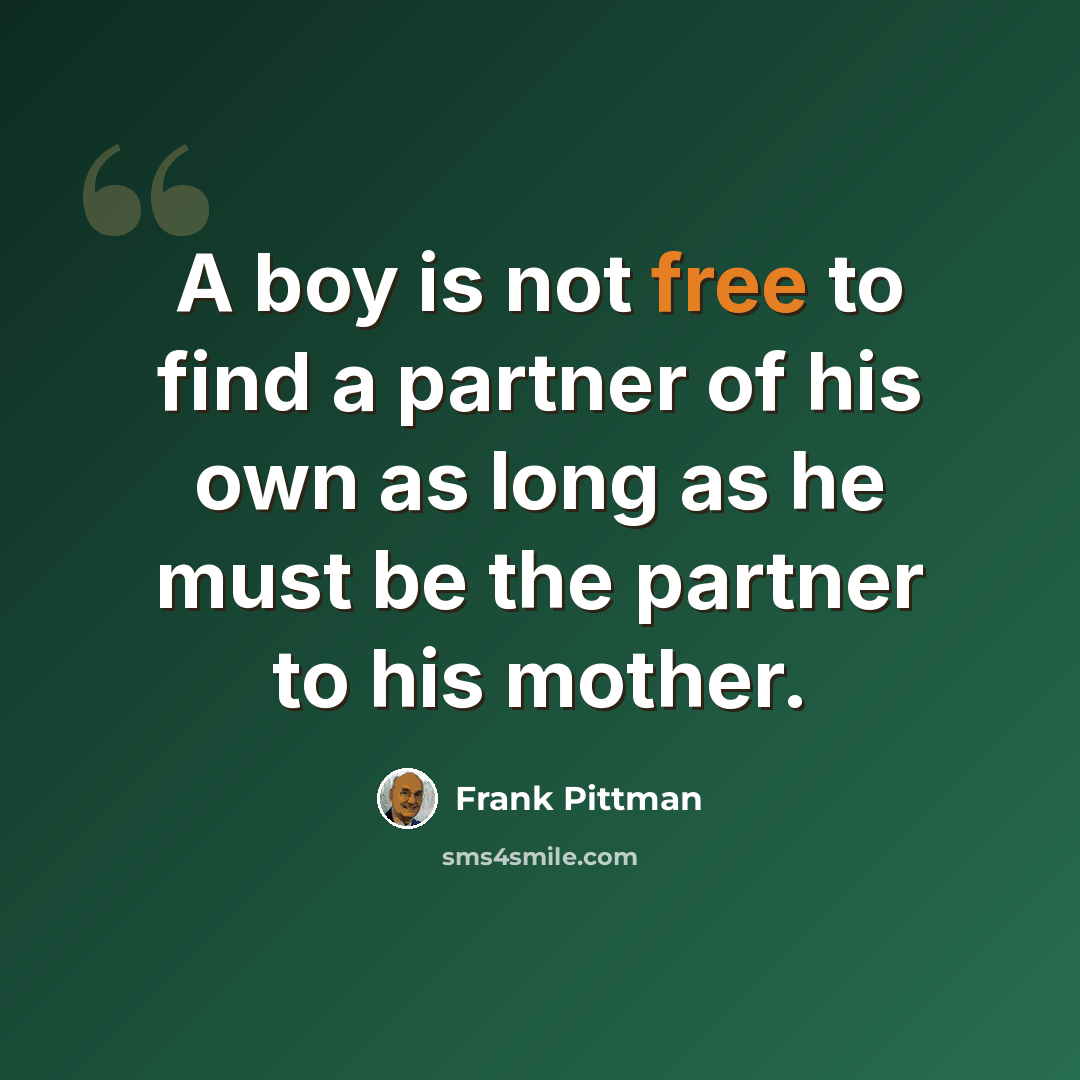 “A boy is not free to find a partner of his own as long as he must be the partner to his mother.” quote by Frank Pittman