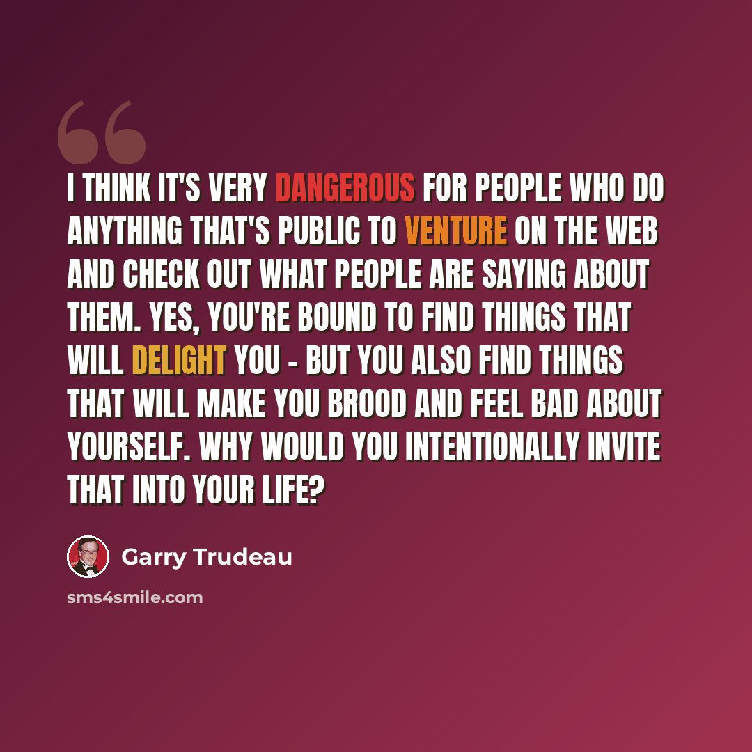 “I think it's very dangerous for people who do anything that's public to venture on the Web and check out what people are saying about them. Yes, you're bound to find things that will delight you - but you also find things that will make you brood and feel bad about yourself. Why would you…” quote by Garry Trudeau