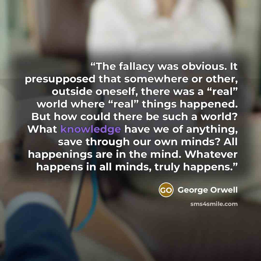 “The fallacy was obvious. It presupposed that somewhere or other, outside oneself, there was a “real” world where “real” things happened. But how could there be such a world? What knowledge have we of anything, save through our own minds? All happenings are in the mind. Whatever happens in all…” quote by George Orwell