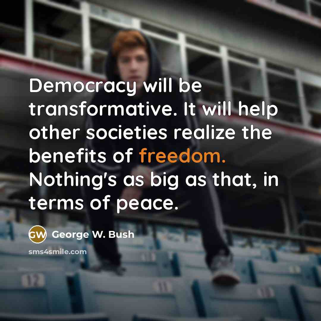 “Democracy will be transformative. It will help other societies realize the benefits of freedom. Nothing's as big as that, in terms of peace.” quote by George W. Bush