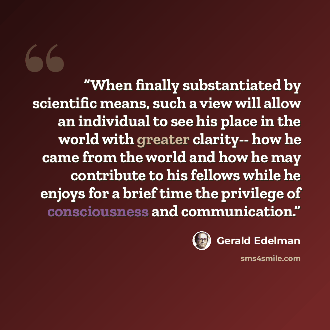 “When finally substantiated by scientific means, such a view will allow an individual to see his place in the world with greater clarity-- how he came from the world and how he may contribute to his fellows while he enjoys for a brief time the privilege of consciousness and communication.” quote by Gerald Edelman