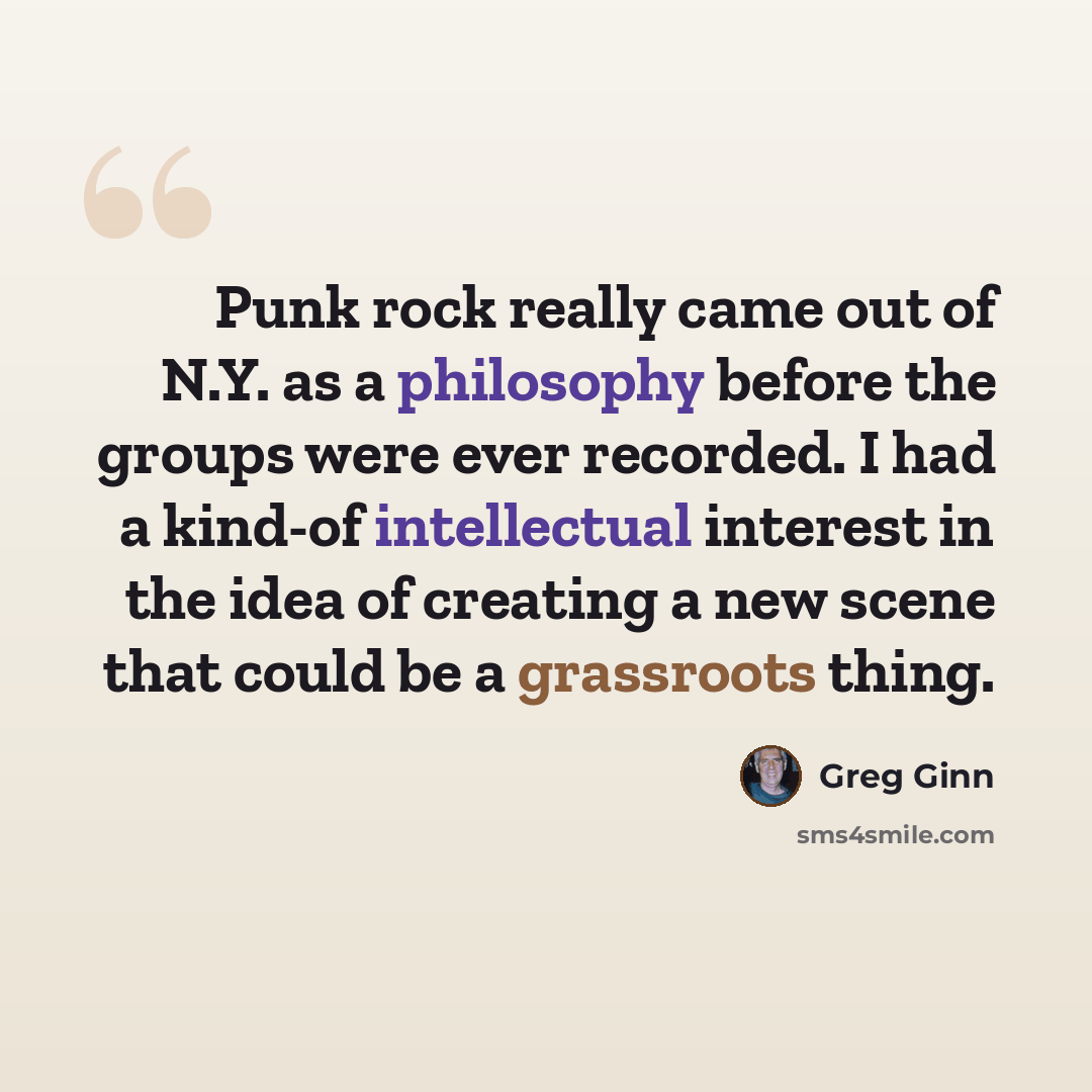 “Punk rock really came out of N.Y. as a philosophy before the groups were ever recorded. I had a kind-of intellectual interest in the idea of creating a new scene that could be a grassroots thing.” quote by Greg Ginn