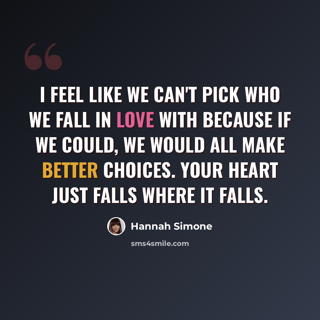 “I feel like we can't pick who we fall in love with because if we could, we would all make better choices. Your heart just falls where it falls.” quote by Hannah Simone