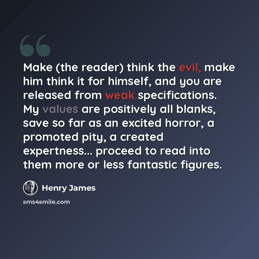 “Make (the reader) think the evil, make him think it for himself, and you are released from weak specifications. My values are positively all blanks, save so far as an excited horror, a promoted pity, a created expertness... proceed to read into them more or less fantastic figures.” quote by Henry James