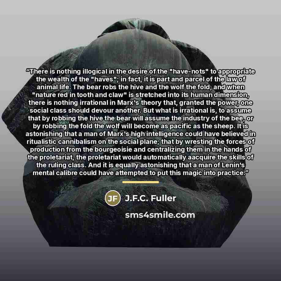 “There is nothing illogical in the desire of the "have-nots" to appropriate the wealth of the "haves"; in fact, it is part and parcel of the law of animal life. The bear robs the hive and the wolf the fold, and when "nature red in tooth and claw" is stretched into its human dimension, there is…” quote by J.F.C. Fuller