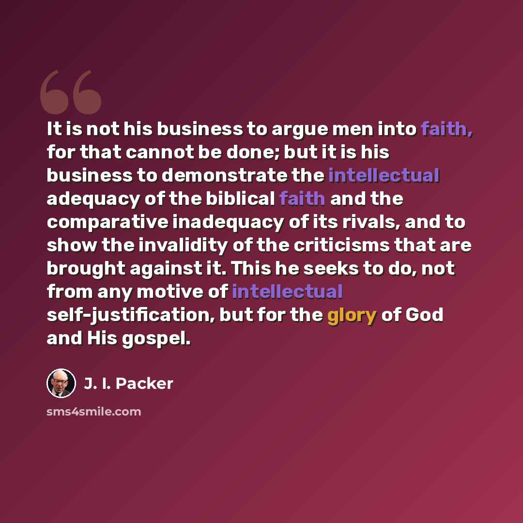 “It is not his business to argue men into faith, for that cannot be done; but it is his business to demonstrate the intellectual adequacy of the biblical faith and the comparative inadequacy of its rivals, and to show the invalidity of the criticisms that are brought against it. This he seeks to…” quote by J. I. Packer