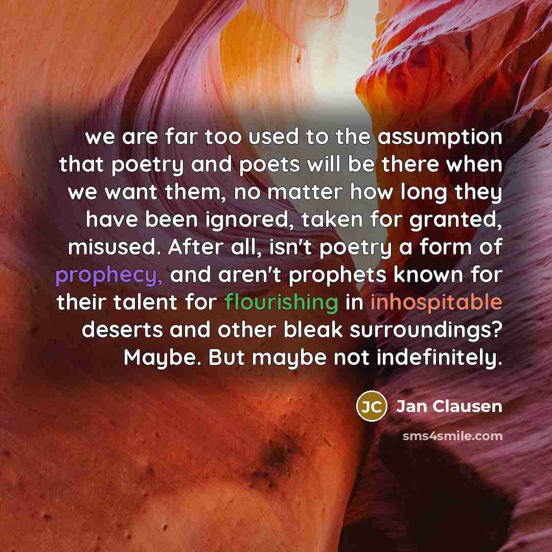 “we are far too used to the assumption that poetry and poets will be there when we want them, no matter how long they have been ignored, taken for granted, misused. After all, isn't poetry a form of prophecy, and aren't prophets known for their talent for flourishing in inhospitable deserts and…” quote by Jan Clausen