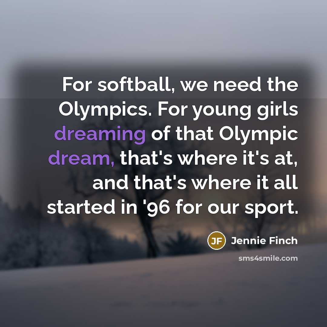 “For softball, we need the Olympics. For young girls dreaming of that Olympic dream, that's where it's at, and that's where it all started in '96 for our sport.” quote by Jennie Finch