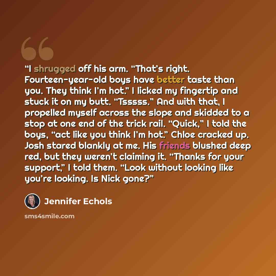 “I shrugged off his arm. “That’s right. Fourteen-year-old boys have better taste than you. They think I’m hot.” I licked my fingertip and stuck it on my butt. “Tsssss.” And with that, I propelled myself across the slope and skidded to a stop at one end of the trick rail. “Quick,” I told the boys…” quote by Jennifer Echols