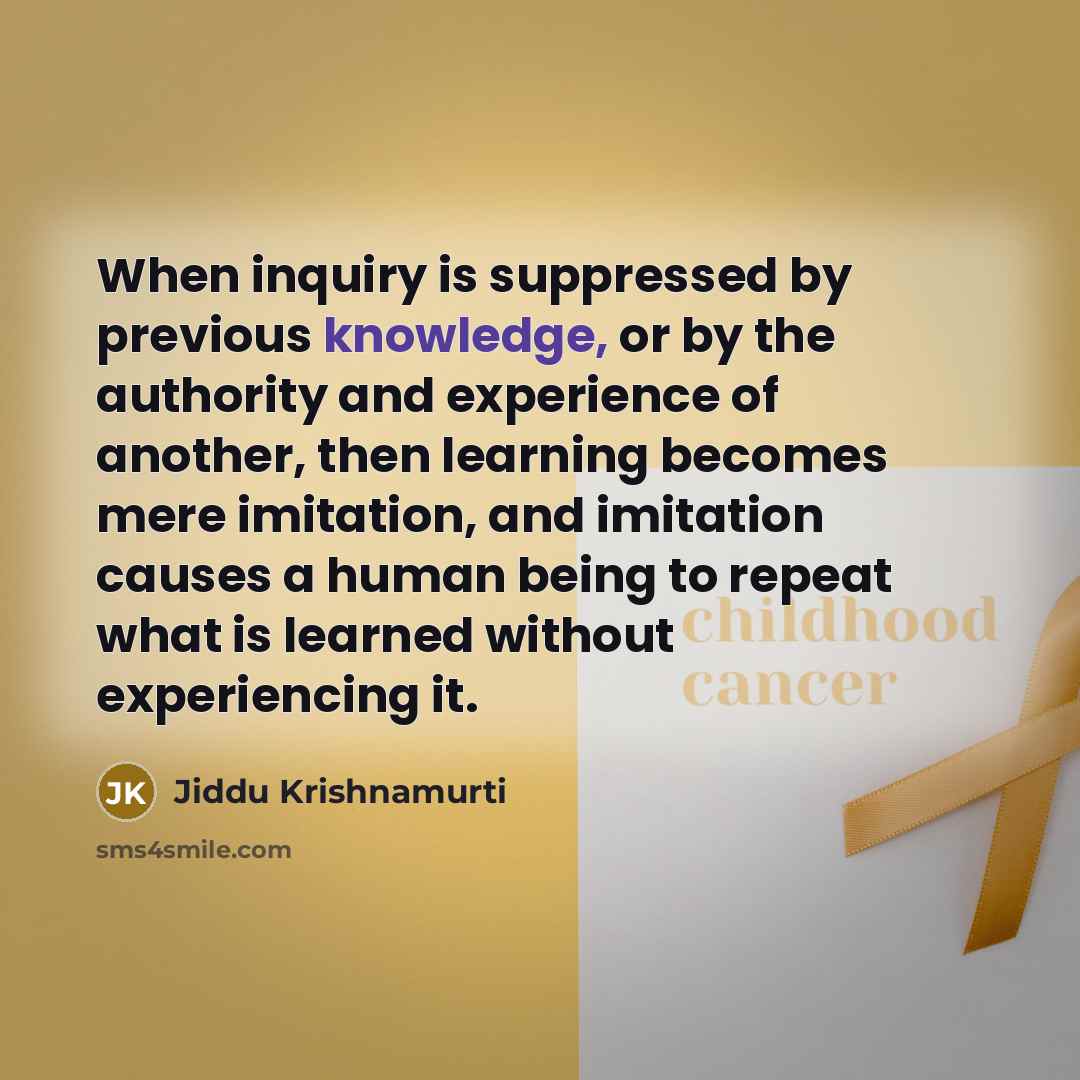 “When inquiry is suppressed by previous knowledge, or by the authority and experience of another, then learning becomes mere imitation, and imitation causes a human being to repeat what is learned without experiencing it.” quote by Jiddu Krishnamurti