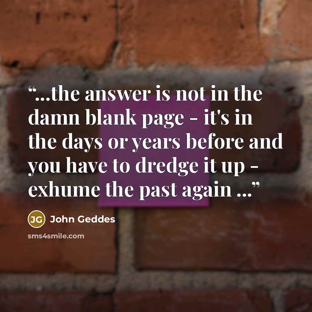 “...the answer is not in the damn blank page - it's in the days or years before and you have to dredge it up - exhume the past again ...” quote by John Geddes