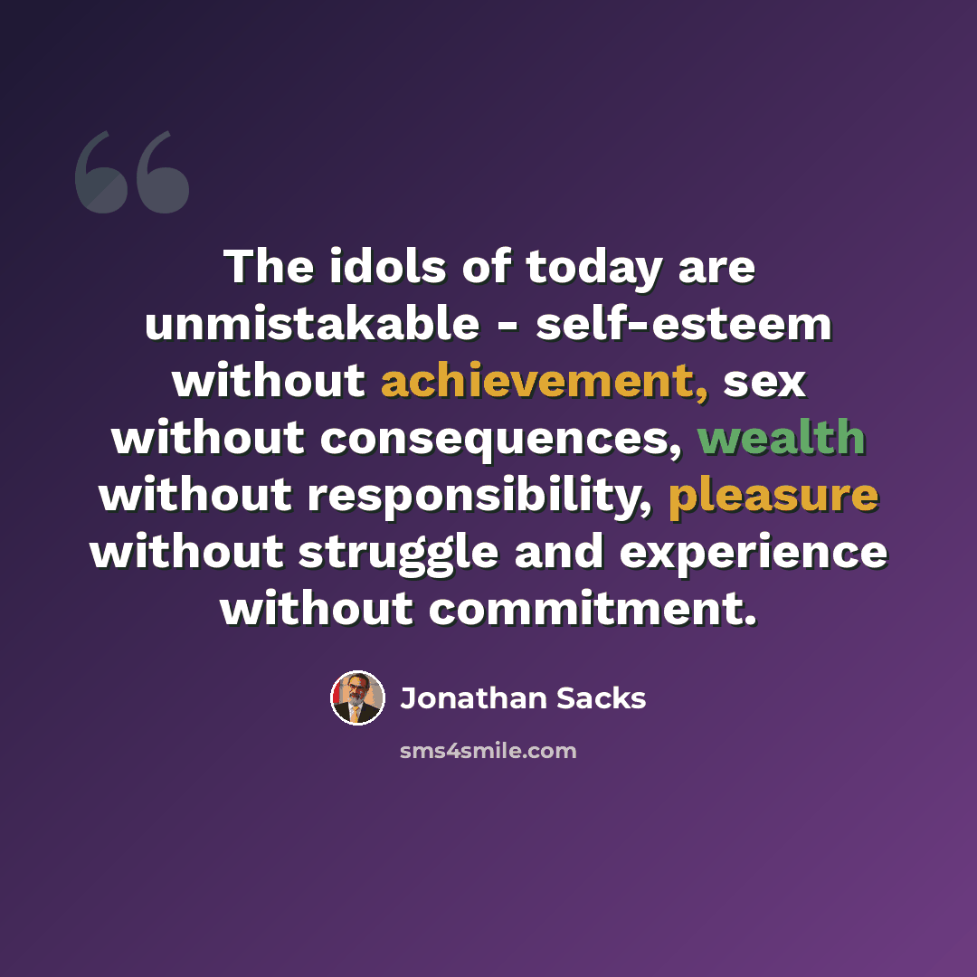 “The idols of today are unmistakable - self-esteem without achievement, sex without consequences, wealth without responsibility, pleasure without struggle and experience without commitment.” quote by Jonathan Sacks