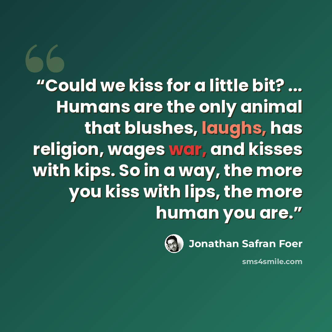 “Could we kiss for a little bit? ... Humans are the only animal that blushes, laughs, has religion, wages war, and kisses with kips. So in a way, the more you kiss with lips, the more human you are.” quote by Jonathan Safran Foer