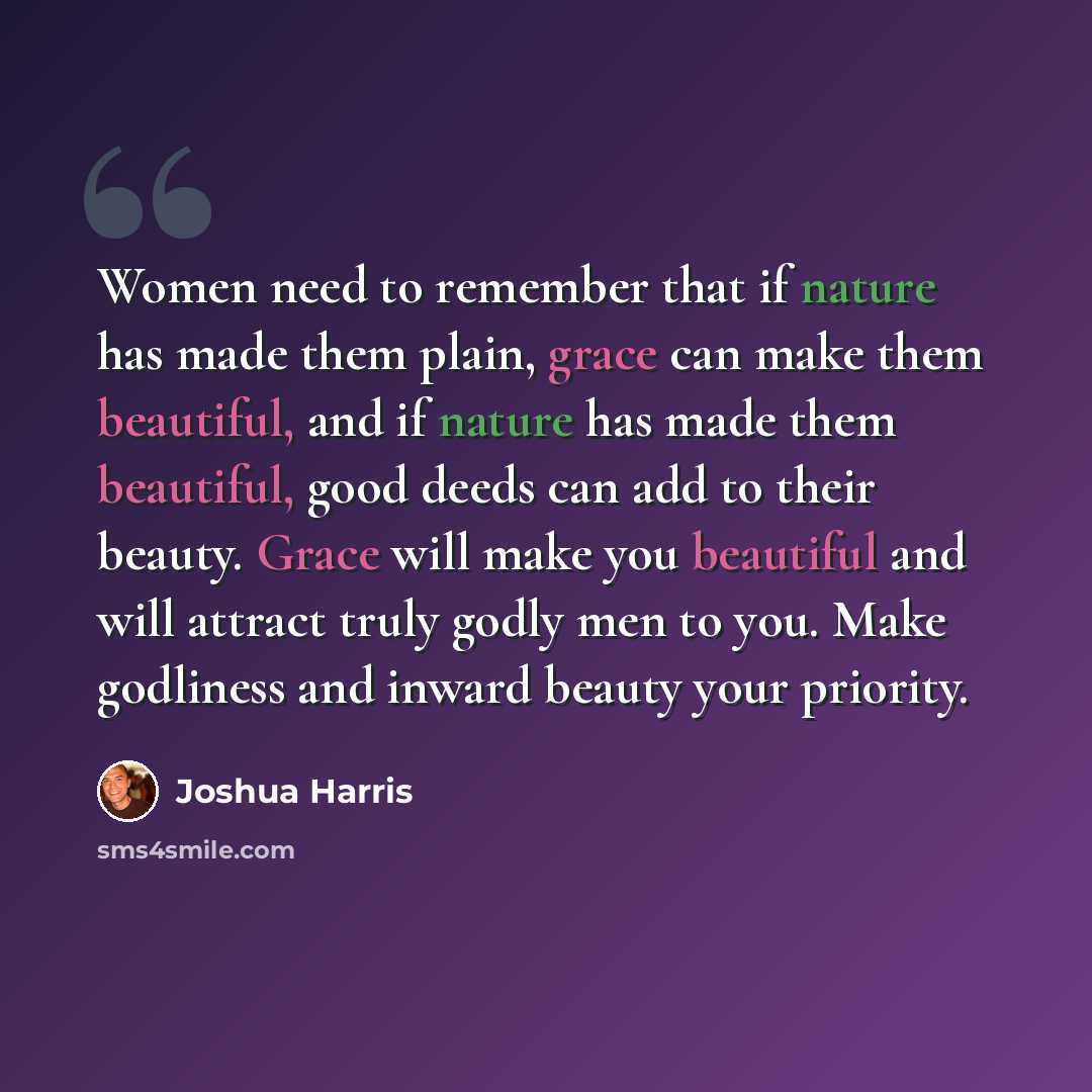 “Women need to remember that if nature has made them plain, grace can make them beautiful, and if nature has made them beautiful, good deeds can add to their beauty. Grace will make you beautiful and will attract truly godly men to you. Make godliness and inward beauty your priority.” quote by Joshua Harris