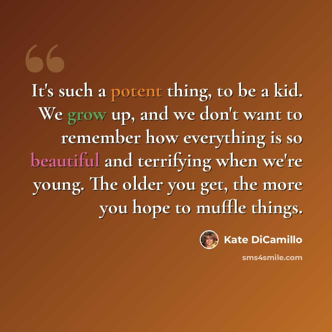 “It's such a potent thing, to be a kid. We grow up, and we don't want to remember how everything is so beautiful and terrifying when we're young. The older you get, the more you hope to muffle things.” quote by Kate DiCamillo