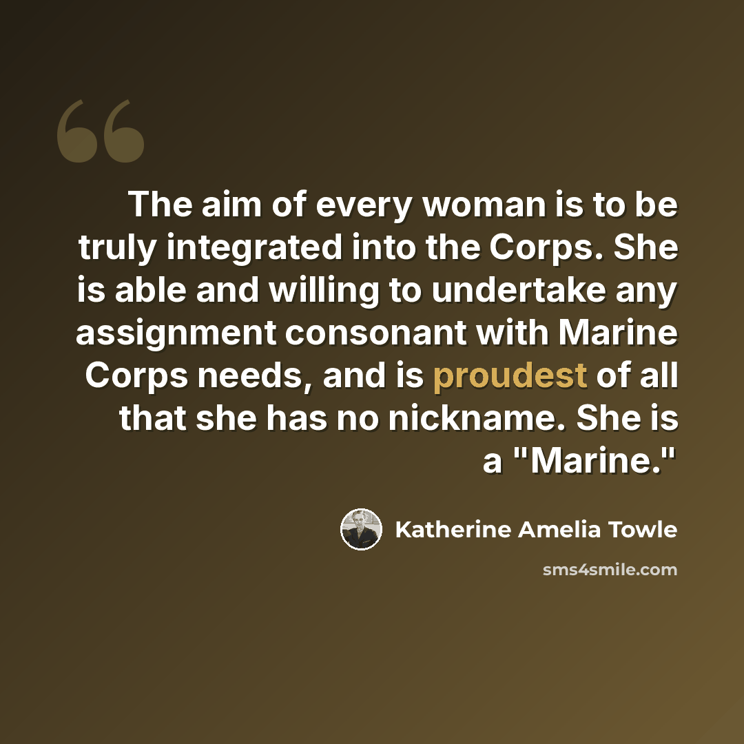 “The aim of every woman is to be truly integrated into the Corps. She is able and willing to undertake any assignment consonant with Marine Corps needs, and is proudest of all that she has no nickname. She is a "Marine."” quote by Katherine Amelia Towle