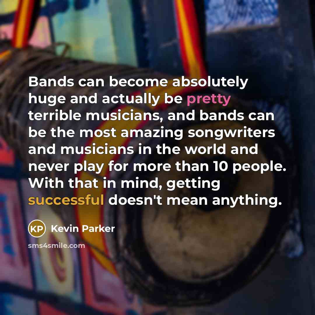 “Bands can become absolutely huge and actually be pretty terrible musicians, and bands can be the most amazing songwriters and musicians in the world and never play for more than 10 people. With that in mind, getting successful doesn't mean anything.” quote by Kevin Parker