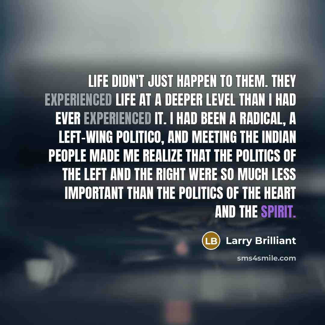 “Life didn't just happen to them. They experienced life at a deeper level than I had ever experienced it. I had been a radical, a left-wing politico, and meeting the Indian people made me realize that the politics of the left and the right were so much less important than the politics of the heart…” quote by Larry Brilliant