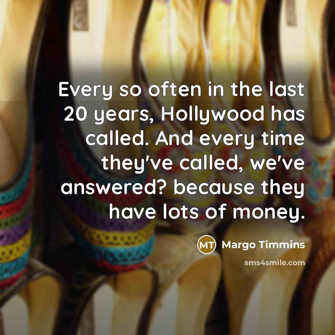 “Every so often in the last 20 years, Hollywood has called. And every time they've called, we've answered? because they have lots of money.” quote by Margo Timmins