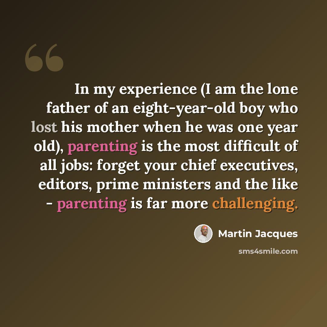 “In my experience (I am the lone father of an eight-year-old boy who lost his mother when he was one year old), parenting is the most difficult of all jobs: forget your chief executives, editors, prime ministers and the like - parenting is far more challenging.” quote by Martin Jacques