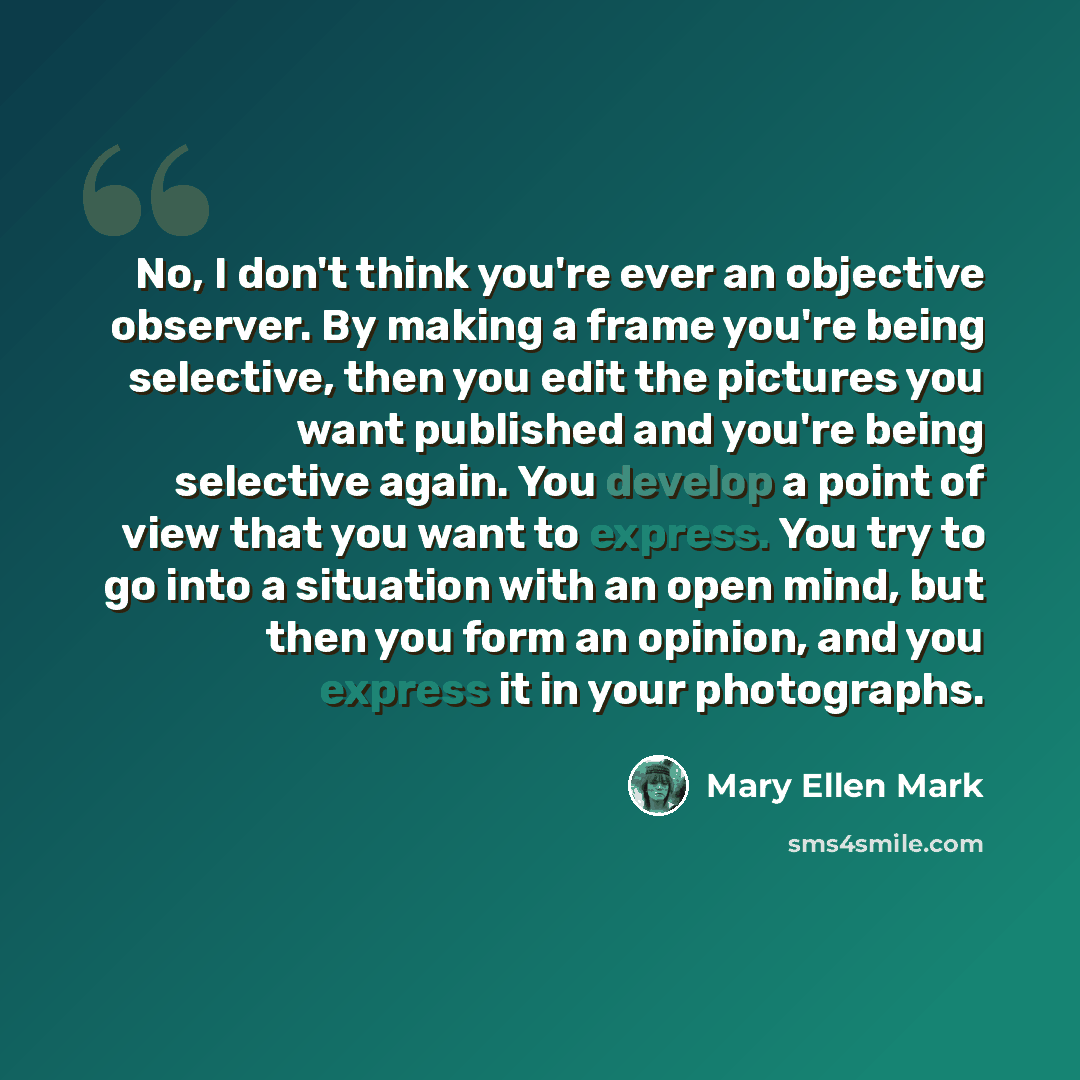 “No, I don't think you're ever an objective observer. By making a frame you're being selective, then you edit the pictures you want published and you're being selective again. You develop a point of view that you want to express. You try to go into a situation with an open mind, but then you form…” quote by Mary Ellen Mark