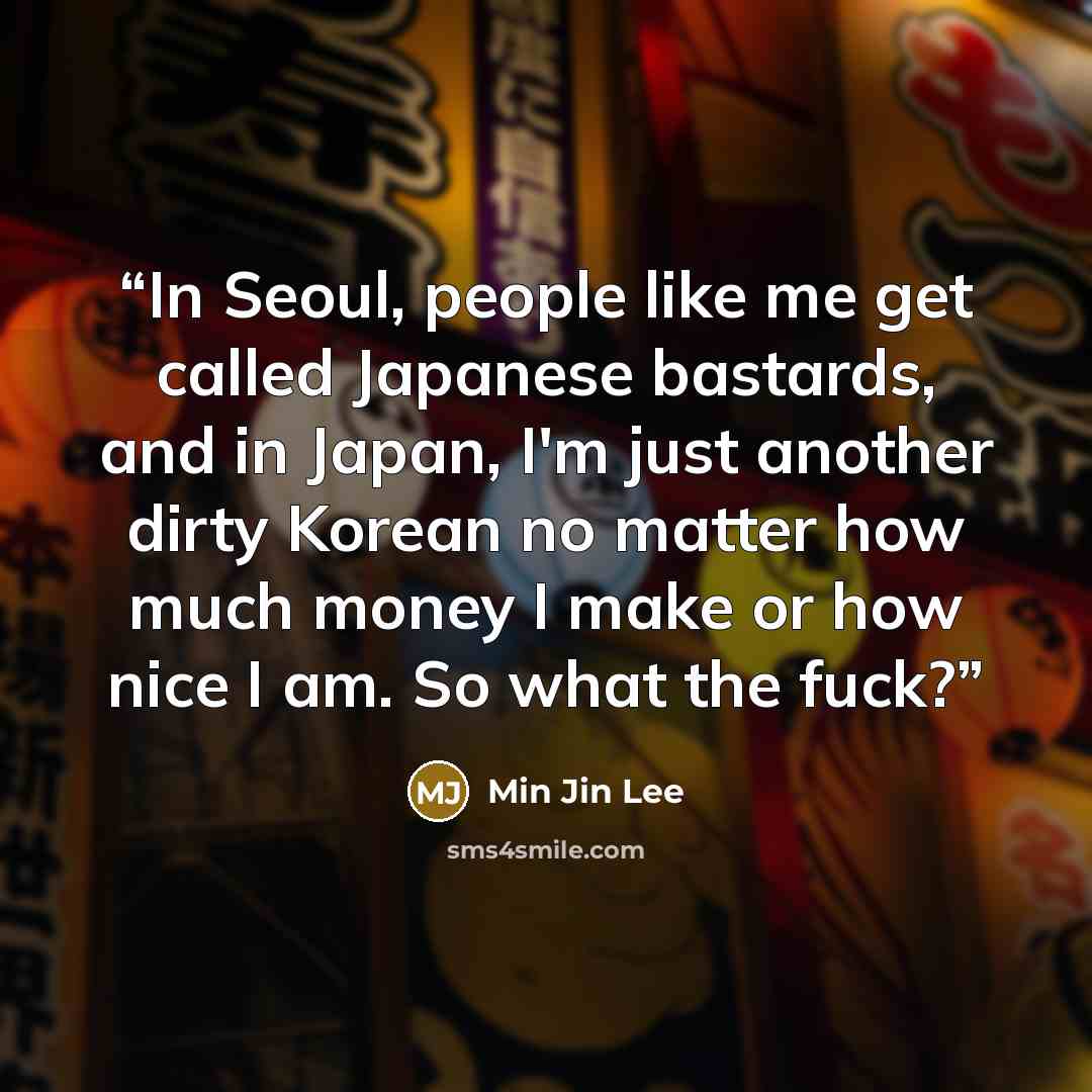 “In Seoul, people like me get called Japanese bastards, and in Japan, I'm just another dirty Korean no matter how much money I make or how nice I am. So what the fuck?” quote by Min Jin Lee