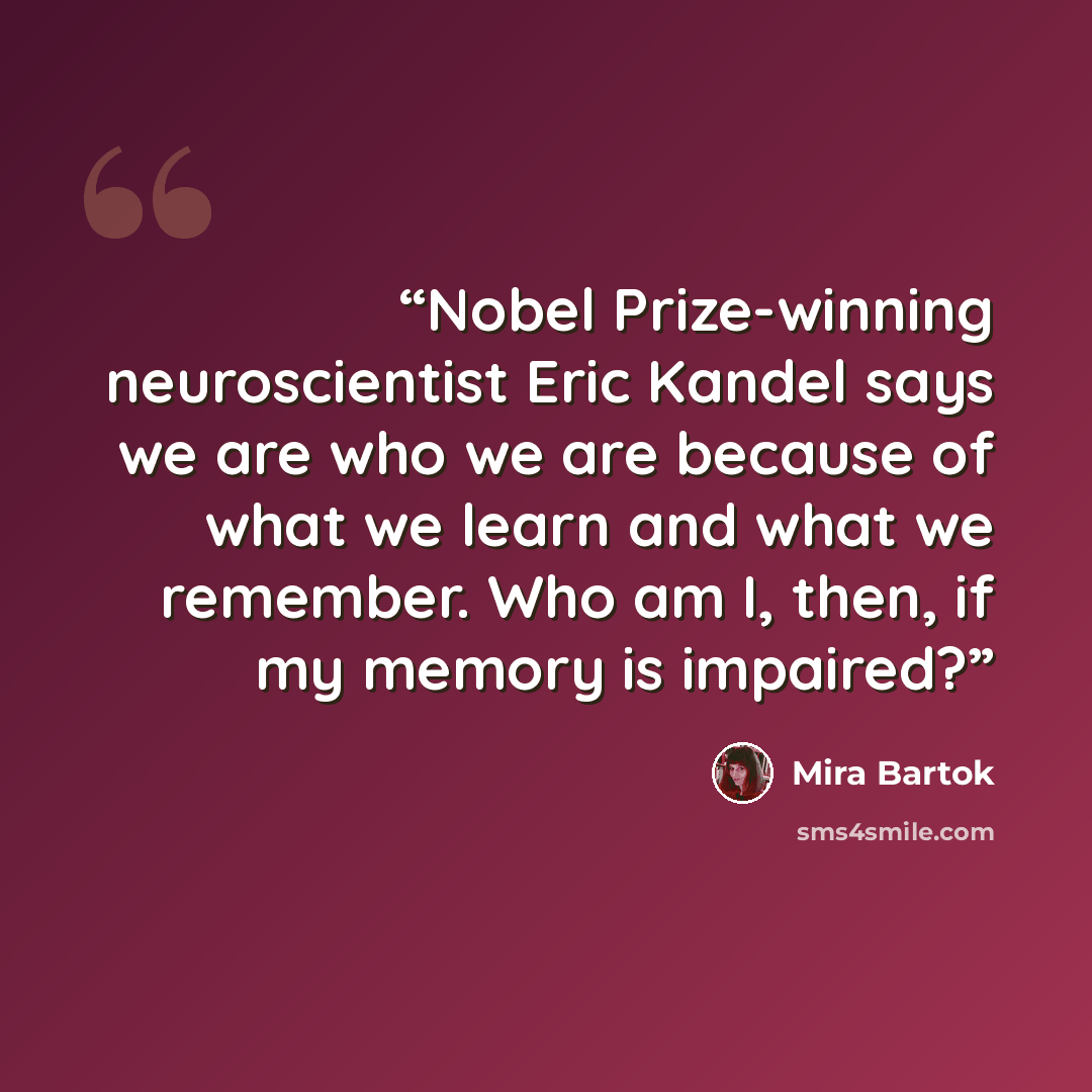 “Nobel Prize-winning neuroscientist Eric Kandel says we are who we are because of what we learn and what we remember. Who am I, then, if my memory is impaired?” quote by Mira Bartok