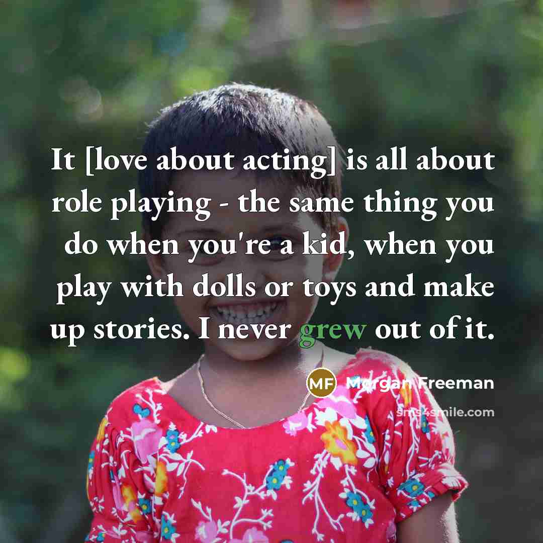 “It [love about acting] is all about role playing - the same thing you do when you're a kid, when you play with dolls or toys and make up stories. I never grew out of it.” quote by Morgan Freeman