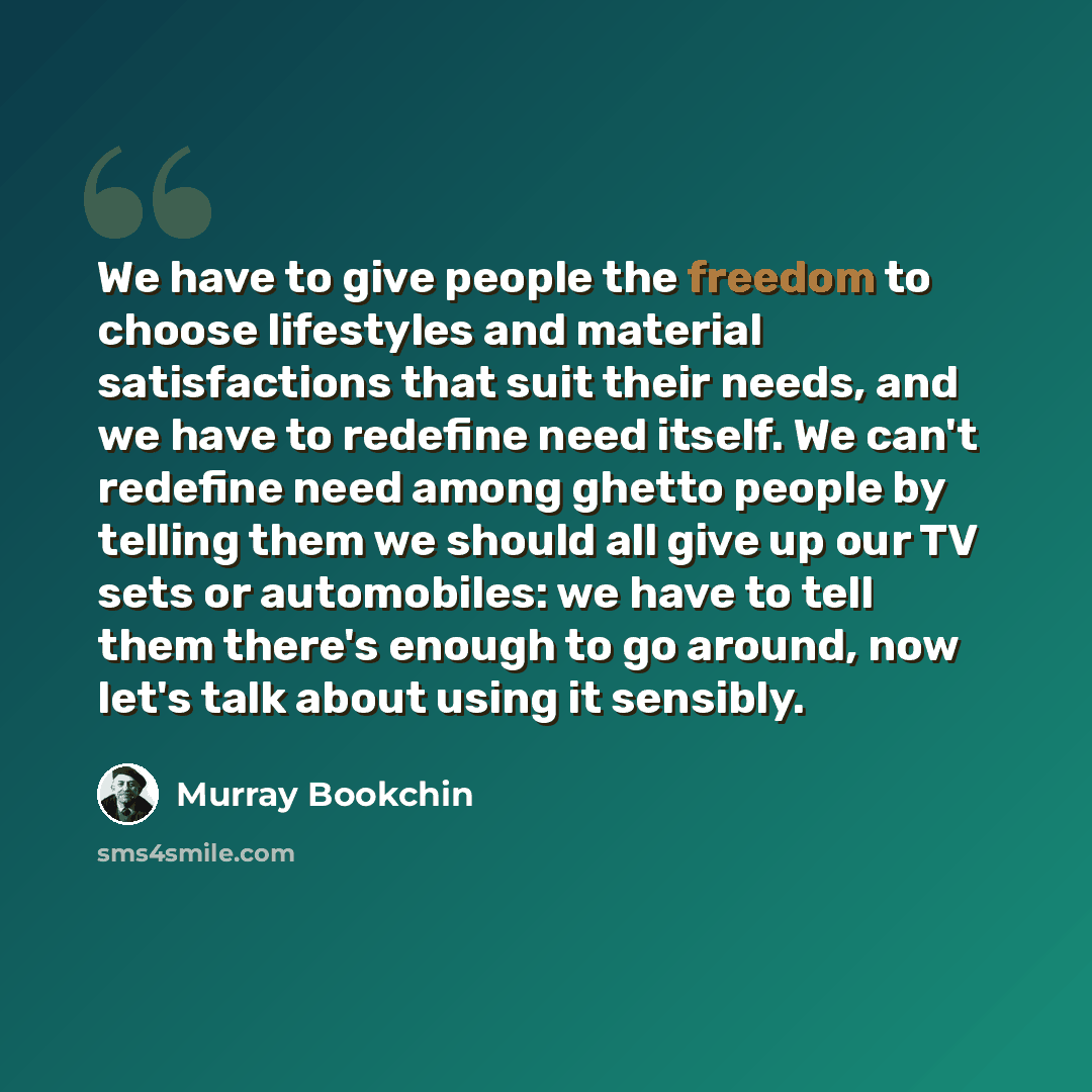 “We have to give people the freedom to choose lifestyles and material satisfactions that suit their needs, and we have to redefine need itself. We can't redefine need among ghetto people by telling them we should all give up our TV sets or automobiles: we have to tell them there's enough to go…” quote by Murray Bookchin